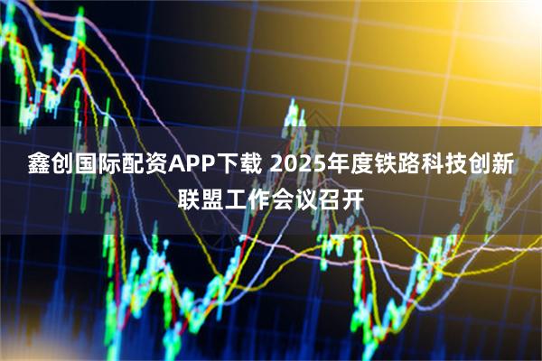 鑫创国际配资APP下载 2025年度铁路科技创新联盟工作会议召开