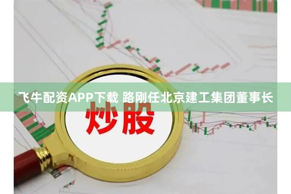 飞牛配资APP下载 路刚任北京建工集团董事长