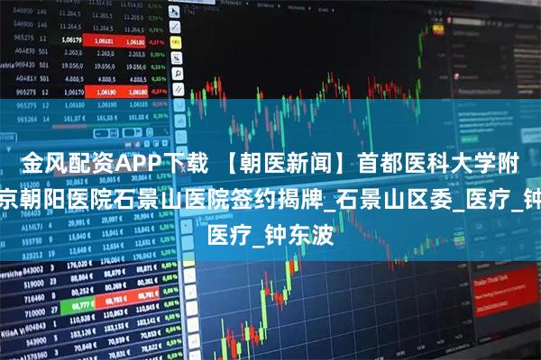 金风配资APP下载 【朝医新闻】首都医科大学附属北京朝阳医院石景山医院签约揭牌_石景山区委_医疗_钟东波