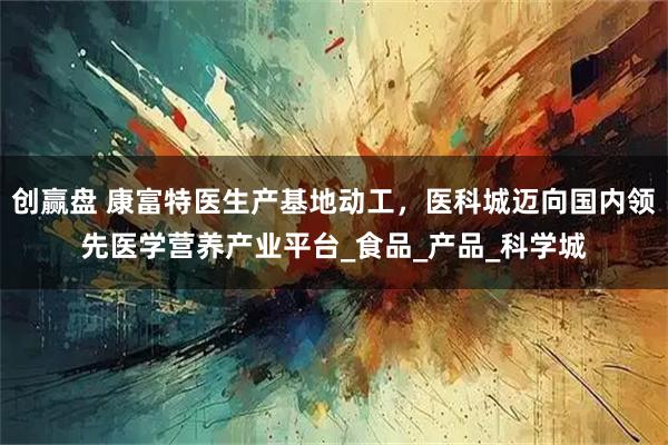 创赢盘 康富特医生产基地动工，医科城迈向国内领先医学营养产业平台_食品_产品_科学城