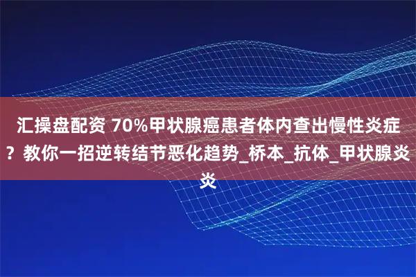 汇操盘配资 70%甲状腺癌患者体内查出慢性炎症？教你一招逆转结节恶化趋势_桥本_抗体_甲状腺炎