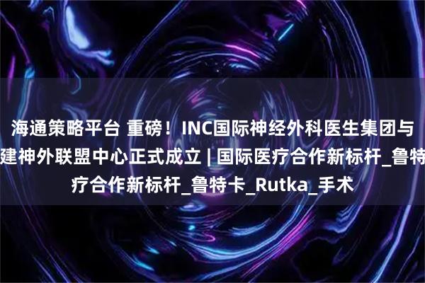 海通策略平台 重磅！INC国际神经外科医生集团与武汉协和医院共建神外联盟中心正式成立 | 国际医疗合作新标杆_鲁特卡_Rutka_手术