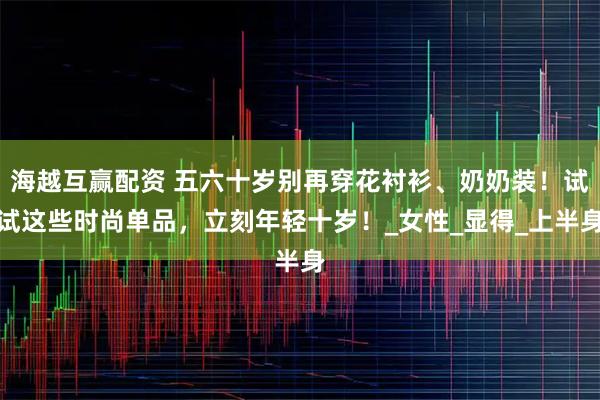 海越互赢配资 五六十岁别再穿花衬衫、奶奶装！试试这些时尚单品，立刻年轻十岁！_女性_显得_上半身