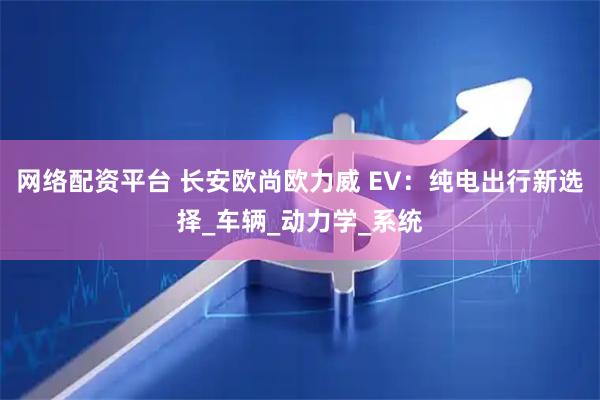 网络配资平台 长安欧尚欧力威 EV：纯电出行新选择_车辆_动力学_系统