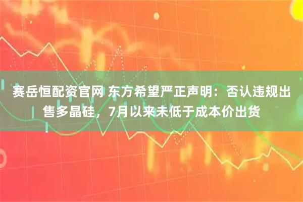 赛岳恒配资官网 东方希望严正声明：否认违规出售多晶硅，7月以来未低于成本价出货