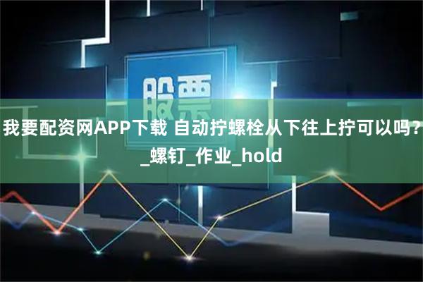 我要配资网APP下载 自动拧螺栓从下往上拧可以吗？_螺钉_作业_hold