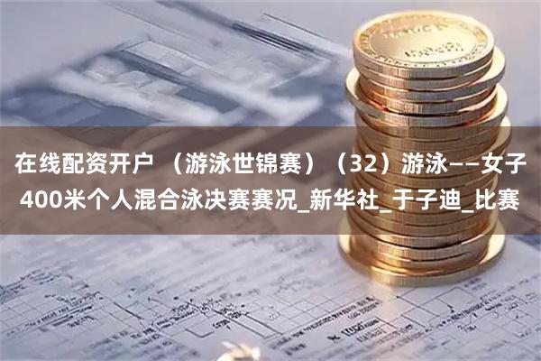 在线配资开户 （游泳世锦赛）（32）游泳——女子400米个人混合泳决赛赛况_新华社_于子迪_比赛