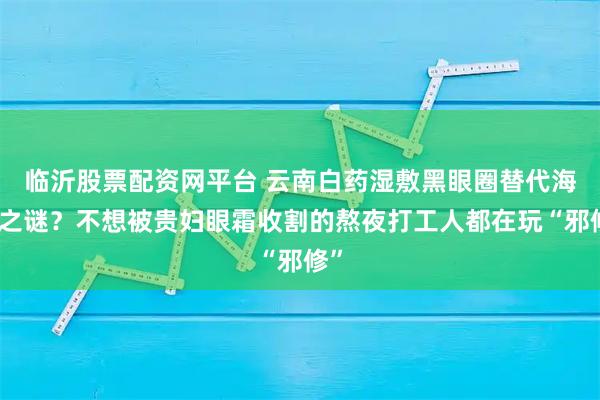 临沂股票配资网平台 云南白药湿敷黑眼圈替代海蓝之谜？不想被贵妇眼霜收割的熬夜打工人都在玩“邪修”