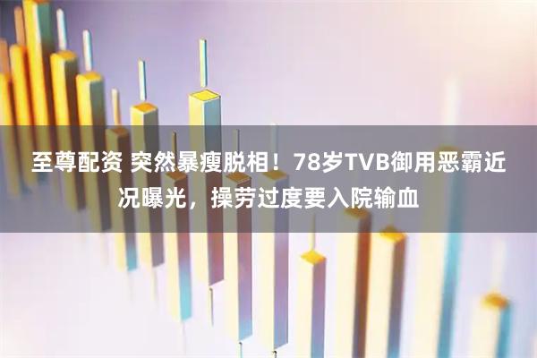 至尊配资 突然暴瘦脱相！78岁TVB御用恶霸近况曝光，操劳过度要入院输血