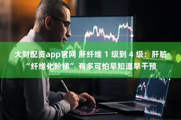 大财配资app官网 肝纤维 1 级到 4 级：肝脏“纤维化阶梯” 有多可怕早知道早干预
