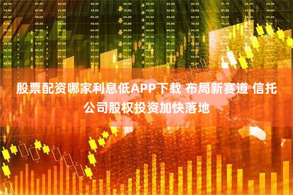 股票配资哪家利息低APP下载 布局新赛道 信托公司股权投资加快落地