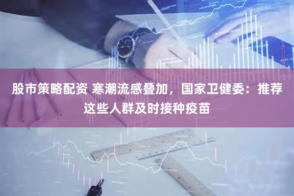 股市策略配资 寒潮流感叠加，国家卫健委：推荐这些人群及时接种疫苗