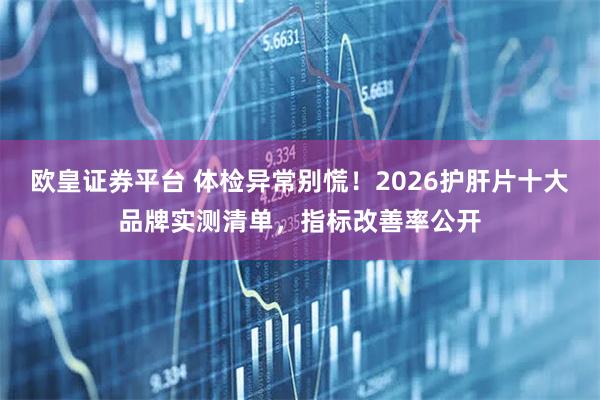 欧皇证券平台 体检异常别慌！2026护肝片十大品牌实测清单，指标改善率公开