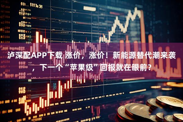 泸深配APP下载 涨价，涨价！新能源替代潮来袭，下一个“苹果级”回报就在眼前？