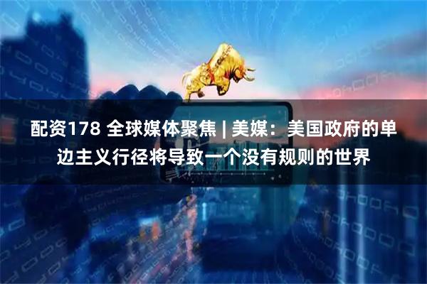 配资178 全球媒体聚焦 | 美媒：美国政府的单边主义行径将导致一个没有规则的世界