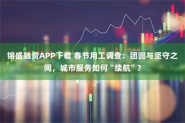 镕盛融资APP下载 春节用工调查：团圆与坚守之间，城市服务如何“续航”？