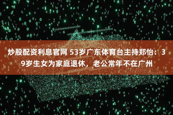 炒股配资利息官网 53岁广东体育台主持郑怡：39岁生女为家庭退休，老公常年不在广州