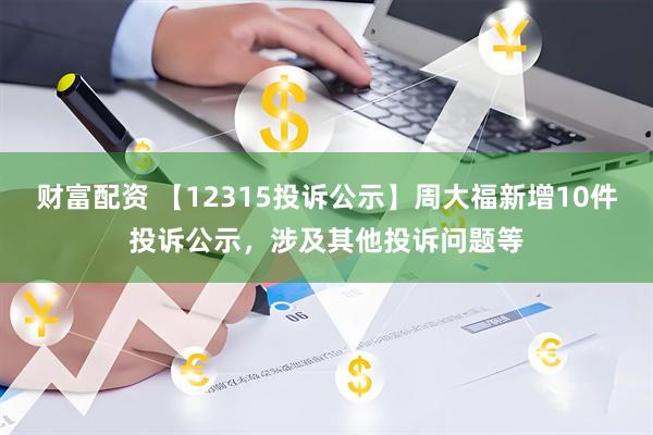 财富配资 【12315投诉公示】周大福新增10件投诉公示，涉及其他投诉问题等
