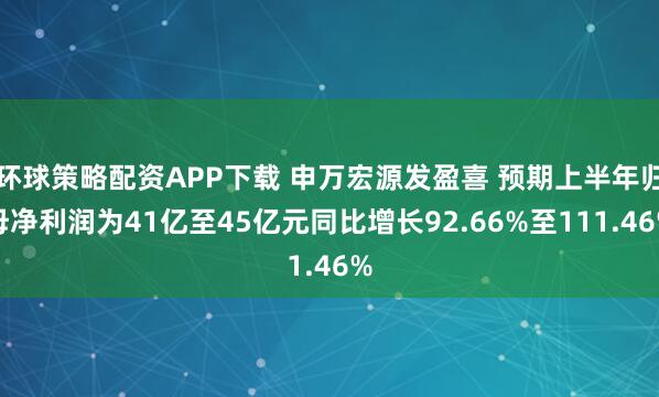 环球策略配资APP下载 申万宏源发盈喜 预期上半年归母净利润为41亿至45亿元同比增长92.66%至111.46%