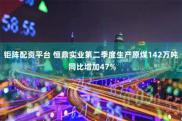 钜阵配资平台 恒鼎实业第二季度生产原煤142万吨 同比增加47%