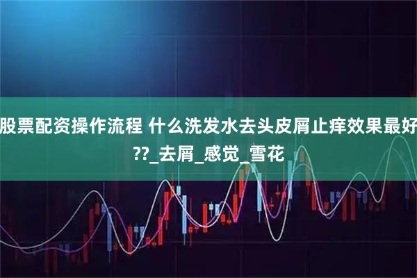 股票配资操作流程 什么洗发水去头皮屑止痒效果最好??_去屑_感觉_雪花