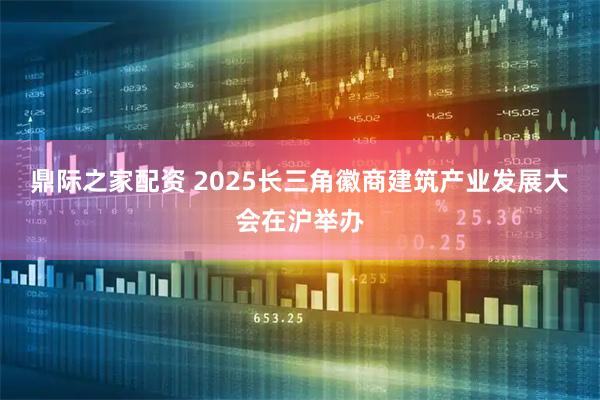 鼎际之家配资 2025长三角徽商建筑产业发展大会在沪举办