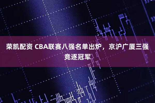 荣凯配资 CBA联赛八强名单出炉，京沪广厦三强竞逐冠军
